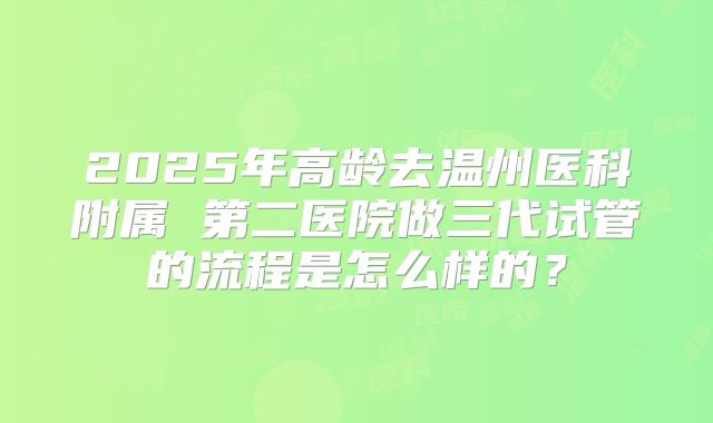 2025年高龄去温州医科附属 第二医院做三代试管的流程是怎么样的?