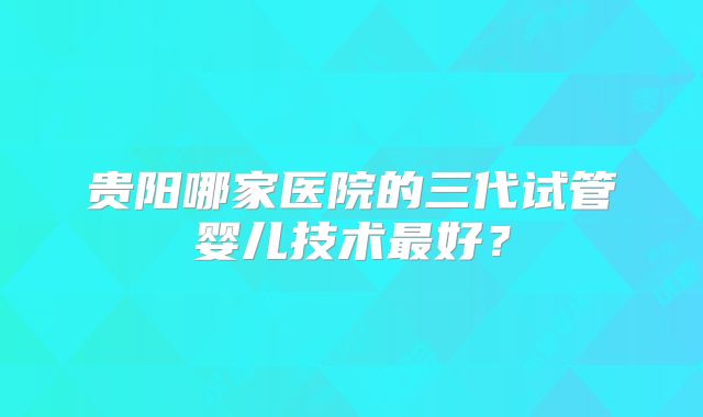 贵阳哪家医院的三代试管婴儿技术最好？