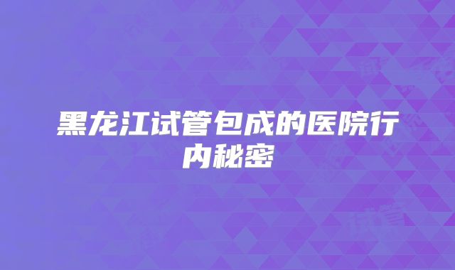 黑龙江试管包成的医院行内秘密