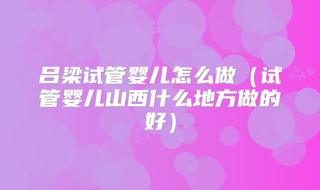 吕梁试管婴儿怎么做(试管婴儿山西什么地方做的好)