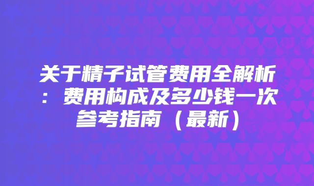 关于精子试管费用全解析：费用构成及多少钱一次参考指南（最新）