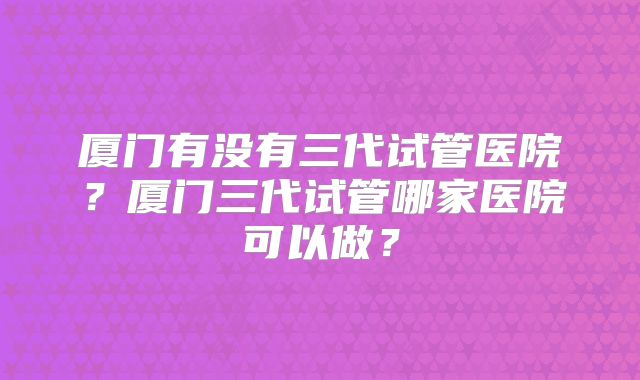 厦门有没有三代试管医院?厦门三代试管哪家医院可以做?
