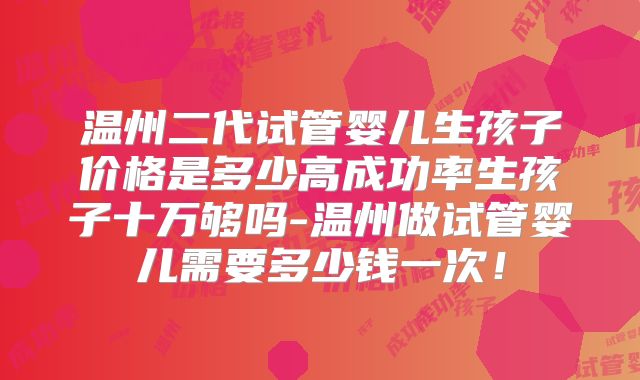 温州二代试管婴儿生孩子价格是多少高成功率生孩子十万够吗-温州做试管婴儿需要多少钱一次！