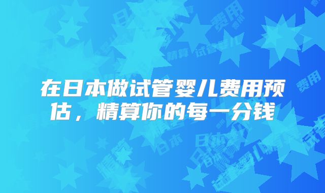 在日本做试管婴儿费用预估,精算你的每一分钱