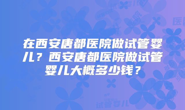 在西安唐都医院做试管婴儿？西安唐都医院做试管婴儿大概多少钱？