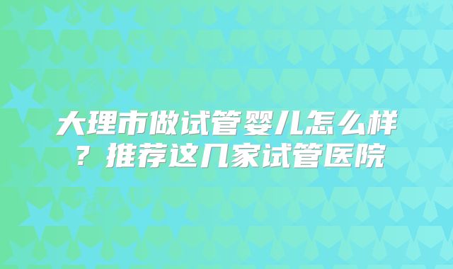 大理市做试管婴儿怎么样？推荐这几家试管医院