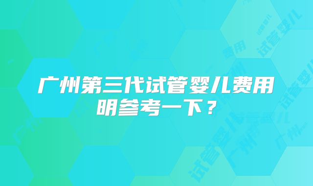 广州第三代试管婴儿费用明参考一下?