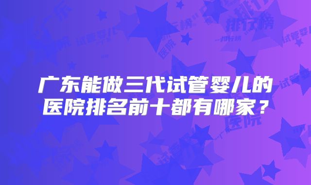 广东能做三代试管婴儿的医院排名前十都有哪家？