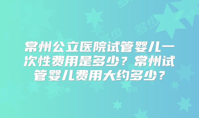 常州公立医院试管婴儿一次性费用是多少?常州试管婴儿费用大约多少?