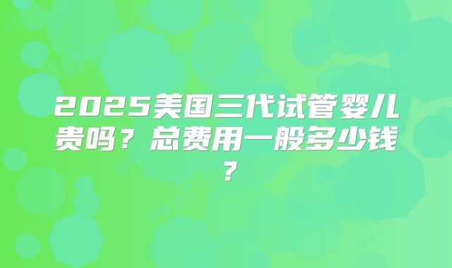 2025美国三代试管婴儿贵吗？总费用一般多少钱？