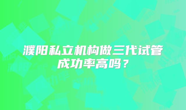 濮阳私立机构做三代试管成功率高吗？