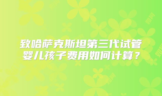 致哈萨克斯坦第三代试管婴儿孩子费用如何计算？