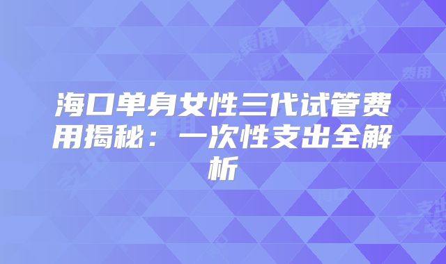 海口单身女性三代试管费用揭秘:一次性支出全解析