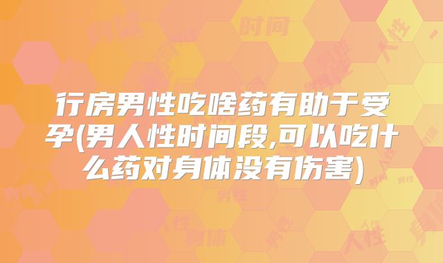行房男性吃啥药有助于受孕(男人性时间段,可以吃什么药对身体没有伤害)