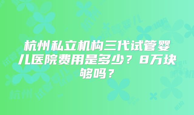 杭州私立机构三代试管婴儿医院费用是多少？8万块够吗？