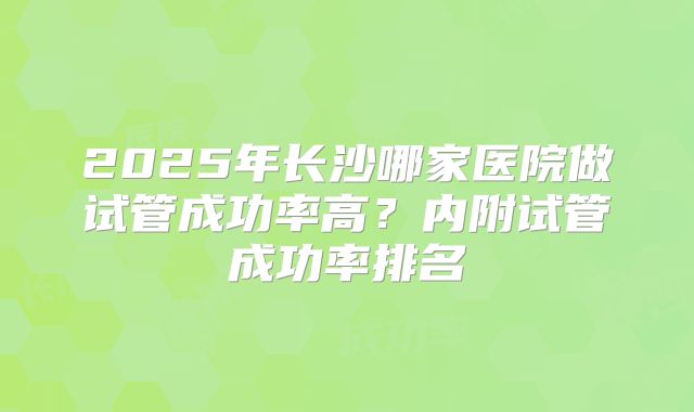 2025年长沙哪家医院做试管成功率高?内附试管成功率排名