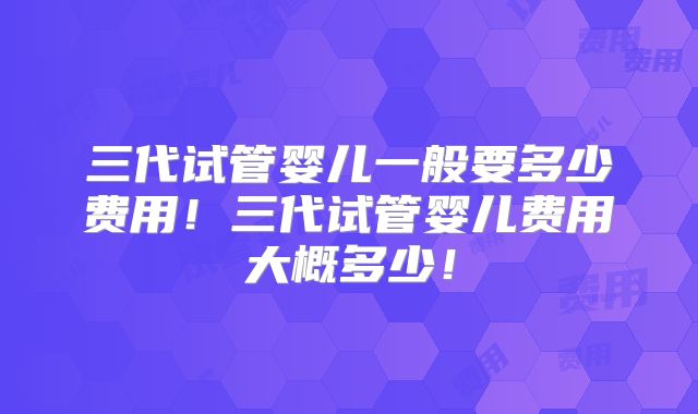 三代试管婴儿一般要多少费用！三代试管婴儿费用大概多少！