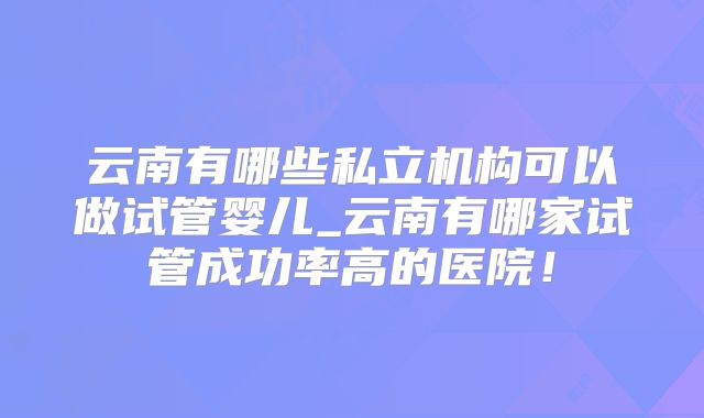 云南有哪些私立机构可以做试管婴儿_云南有哪家试管成功率高的医院！