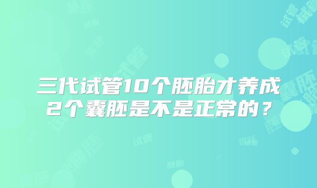 三代试管10个胚胎才养成2个囊胚是不是正常的？