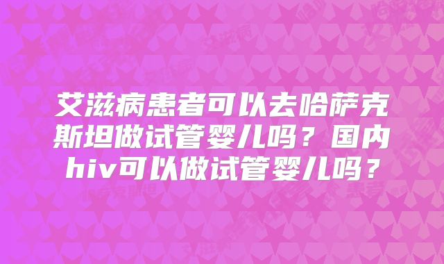 艾滋病患者可以去哈萨克斯坦做试管婴儿吗?国内hiv可以做试管婴儿吗?
