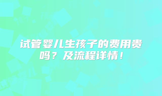 试管婴儿生孩子的费用贵吗？及流程详情！