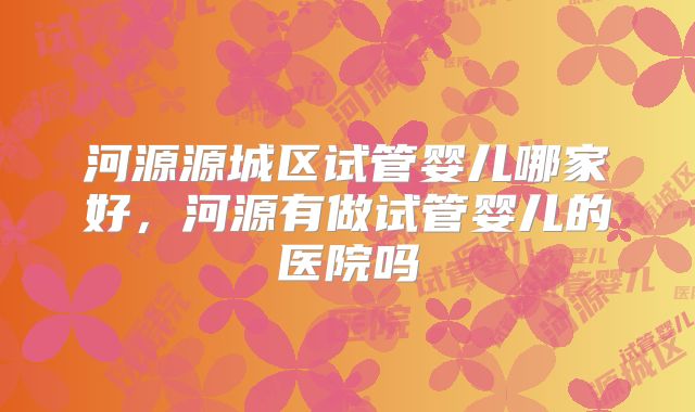 河源源城区试管婴儿哪家好,河源有做试管婴儿的医院吗