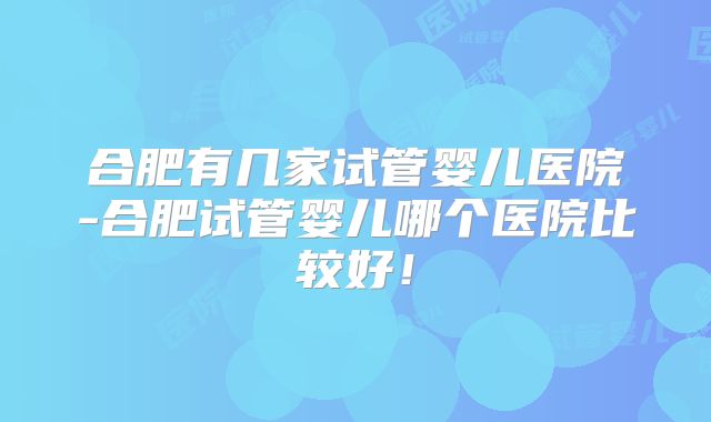 合肥有几家试管婴儿医院-合肥试管婴儿哪个医院比较好！