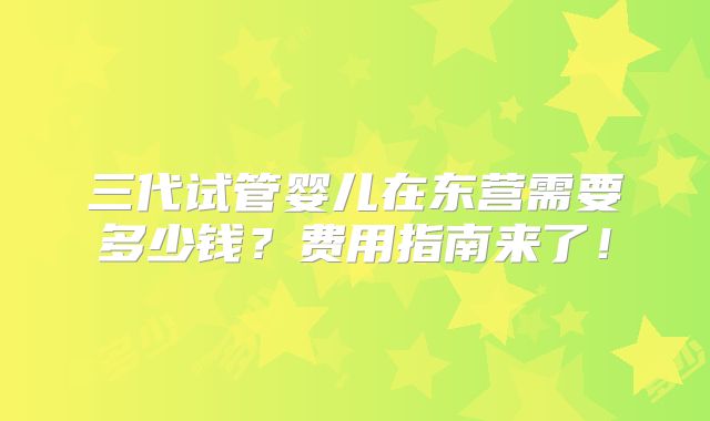 三代试管婴儿在东营需要多少钱?费用指南来了!