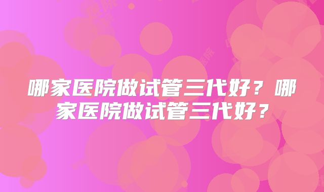 哪家医院做试管三代好?哪家医院做试管三代好?
