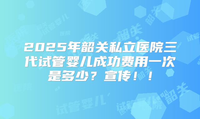 2025年韶关私立医院三代试管婴儿成功费用一次是多少？宣传！！