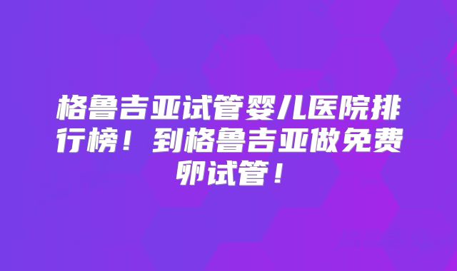 格鲁吉亚试管婴儿医院排行榜！到格鲁吉亚做免费卵试管！