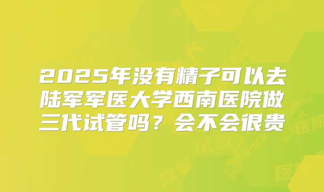 2025年没有精子可以去陆军军医大学西南医院做三代试管吗？会不会很贵