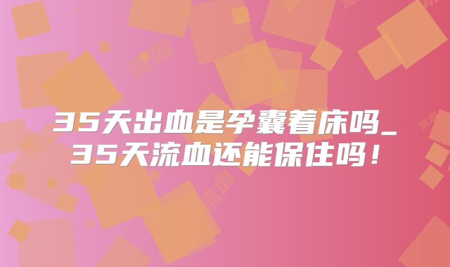 35天出血是孕囊着床吗_35天流血还能保住吗！