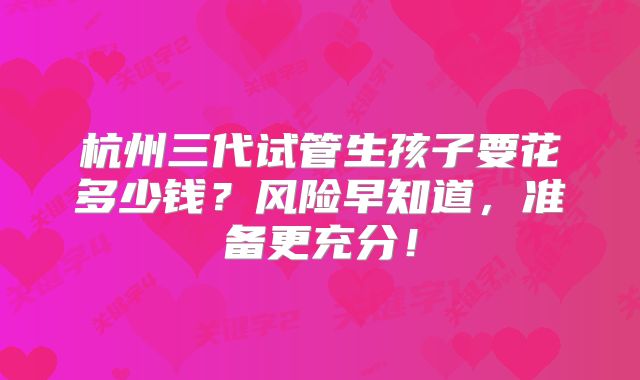 杭州三代试管生孩子要花多少钱？风险早知道，准备更充分！