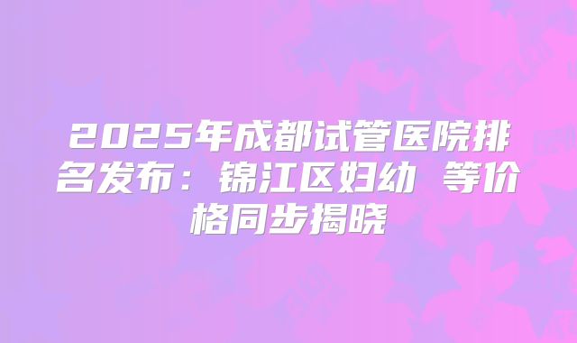 2025年成都试管医院排名发布：锦江区妇幼 等价格同步揭晓