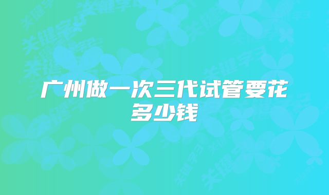 广州做一次三代试管要花多少钱