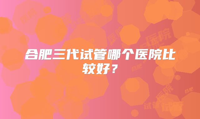 合肥三代试管哪个医院比较好?