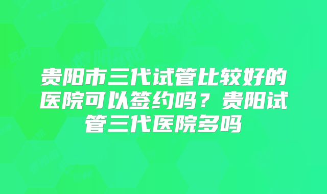 贵阳市三代试管比较好的医院可以签约吗？贵阳试管三代医院多吗