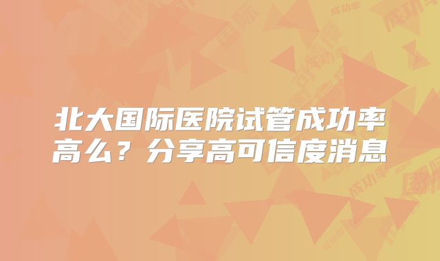 北大国际医院试管成功率高么？分享高可信度消息