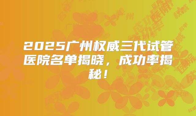 2025广州权威三代试管医院名单揭晓,成功率揭秘!