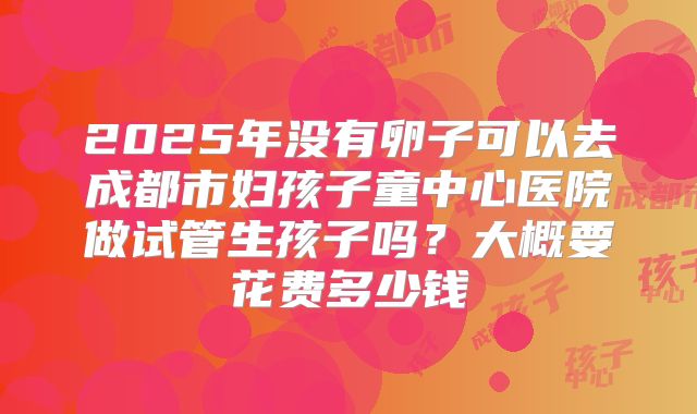 2025年没有卵子可以去成都市妇孩子童中心医院做试管生孩子吗？大概要花费多少钱
