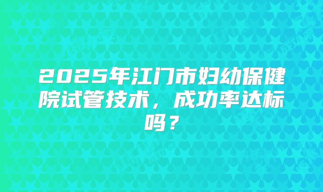 2025年江门市妇幼保健院试管技术，成功率达标吗？