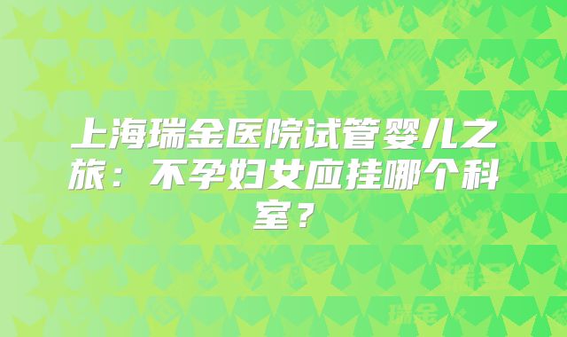 上海瑞金医院试管婴儿之旅:不孕妇女应挂哪个科室?
