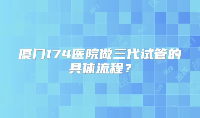 厦门174医院做三代试管的具体流程？