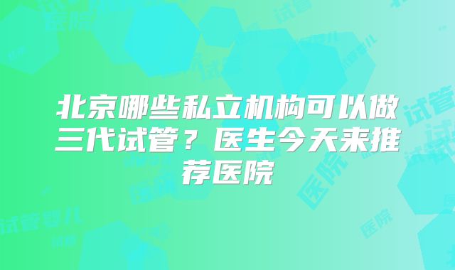 北京哪些私立机构可以做三代试管?医生今天来推荐医院