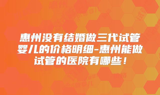 惠州没有结婚做三代试管婴儿的价格明细-惠州能做试管的医院有哪些！