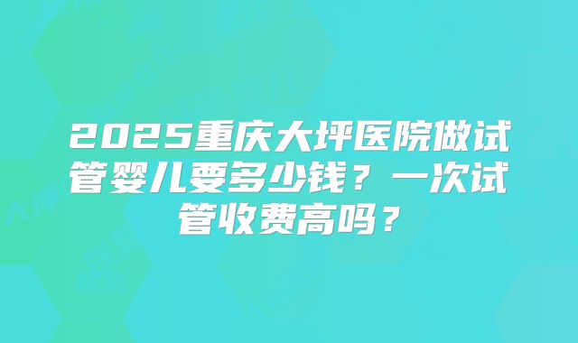 2025重庆大坪医院做试管婴儿要多少钱?一次试管收费高吗?