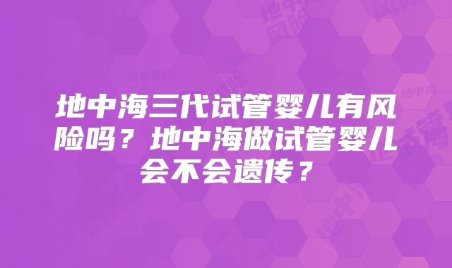 地中海三代试管婴儿有风险吗?地中海做试管婴儿会不会遗传?