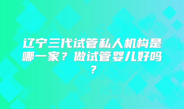 辽宁三代试管私人机构是哪一家？做试管婴儿好吗？