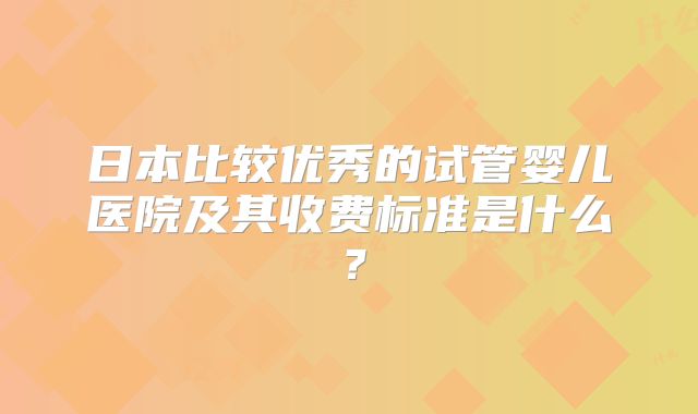 日本比较优秀的试管婴儿医院及其收费标准是什么？